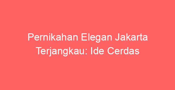 Pernikahan Elegan Jakarta Terjangkau: Ide Cerdas